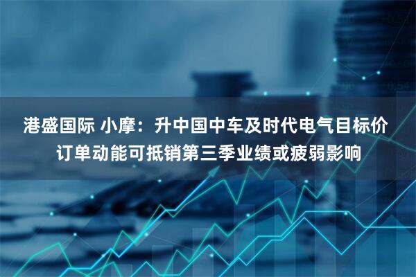 港盛国际 小摩：升中国中车及时代电气目标价 订单动能可抵销第三季业绩或疲弱影响