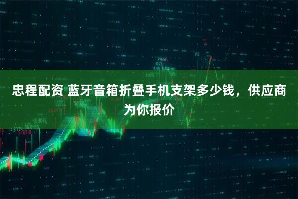 忠程配资 蓝牙音箱折叠手机支架多少钱，供应商为你报价