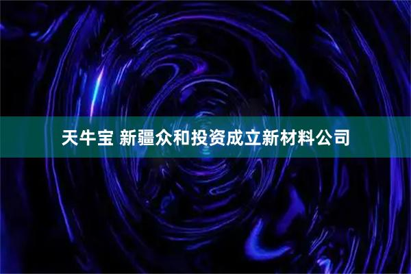 天牛宝 新疆众和投资成立新材料公司