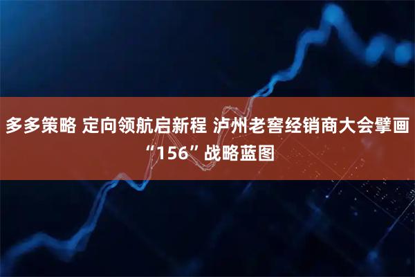 多多策略 定向领航启新程 泸州老窖经销商大会擘画“156”战略蓝图
