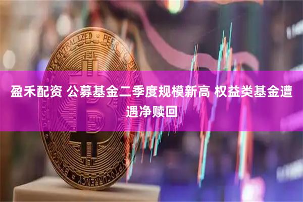 盈禾配资 公募基金二季度规模新高 权益类基金遭遇净赎回