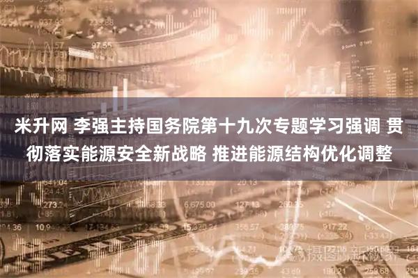 米升网 李强主持国务院第十九次专题学习强调 贯彻落实能源安全新战略 推进能源结构优化调整