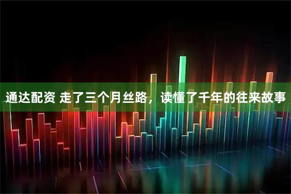 通达配资 走了三个月丝路，读懂了千年的往来故事
