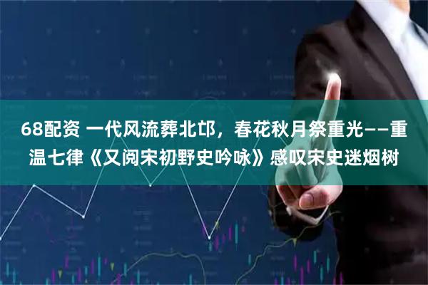 68配资 一代风流葬北邙，春花秋月祭重光——重温七律《又阅宋初野史吟咏》感叹宋史迷烟树