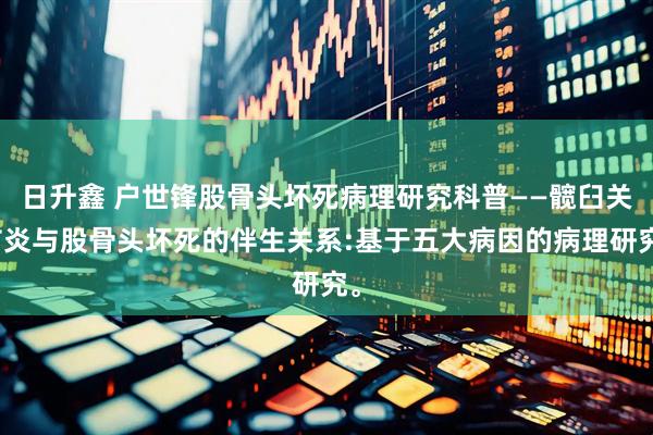 日升鑫 户世锋股骨头坏死病理研究科普——髋臼关节炎与股骨头坏死的伴生关系:基于五大病因的病理研究。