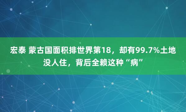 宏泰 蒙古国面积排世界第18，却有99.7%土地没人住，背后全赖这种“病”
