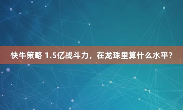 快牛策略 1.5亿战斗力，在龙珠里算什么水平？