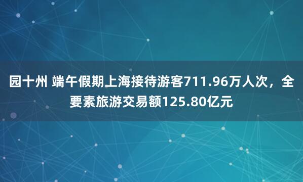园十州 端午假期上海接待游客711.96万人次，全要素旅游交易额125.80亿元