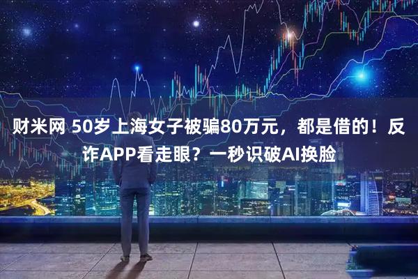 财米网 50岁上海女子被骗80万元，都是借的！反诈APP看走眼？一秒识破AI换脸