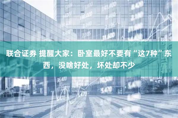 联合证券 提醒大家：卧室最好不要有“这7种”东西，没啥好处，坏处却不少