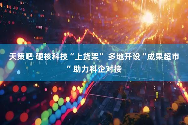 天策吧 硬核科技“上货架” 多地开设“成果超市”助力科企对接