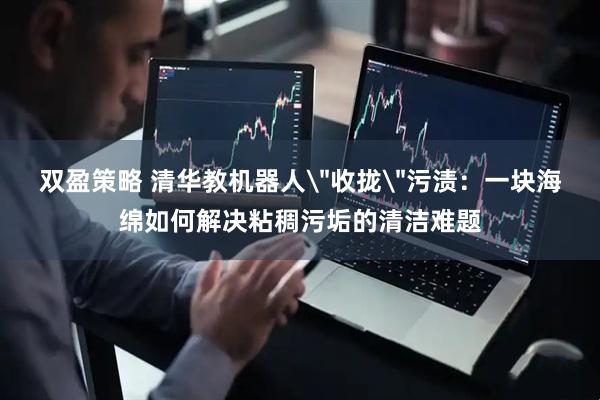 双盈策略 清华教机器人＂收拢＂污渍：一块海绵如何解决粘稠污垢的清洁难题